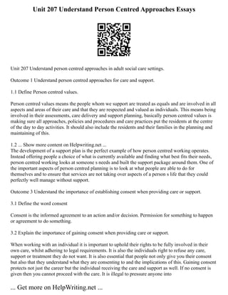 Unit 207 Understand Person Centred Approaches Essays
Unit 207 Understand person centred approaches in adult social care settings.
Outcome 1 Understand person centred approaches for care and support.
1.1 Define Person centred values.
Person centred values means the people whom we support are treated as equals and are involved in all
aspects and areas of their care and that they are respected and valued as individuals. This means being
involved in their assessments, care delivery and support planning, basically person centred values is
making sure all approaches, policies and procedures and care practices put the residents at the centre
of the day to day activities. It should also include the residents and their families in the planning and
maintaining of this.
1.2 ... Show more content on Helpwriting.net ...
The development of a support plan is the perfect example of how person centred working operates.
Instead offering people a choice of what is currently available and finding what best fits their needs,
person centred working looks at someone s needs and built the support package around them. One of
the important aspects of person centred planning is to look at what people are able to do for
themselves and to ensure that services are not taking over aspects of a person s life that they could
perfectly well manage without support.
Outcome 3 Understand the importance of establishing consent when providing care or support.
3.1 Define the word consent
Consent is the informed agreement to an action and/or decision. Permission for something to happen
or agreement to do something.
3.2 Explain the importance of gaining consent when providing care or support.
When working with an individual it is important to uphold their rights to be fully involved in their
own care, whilst adhering to legal requirements. It is also the individuals right to refuse any care,
support or treatment they do not want. It is also essential that people not only give you their consent
but also that they understand what they are consenting to and the implications of this. Gaining consent
protects not just the career but the individual receiving the care and support as well. If no consent is
given then you cannot proceed with the care. It is illegal to pressure anyone into
... Get more on HelpWriting.net ...
 