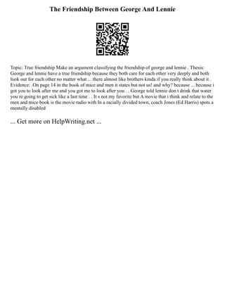 The Friendship Between George And Lennie
Topic: True friendship Make an argument classifying the friendship of george and lennie . Thesis:
George and lennie have a true friendship because they both care for each other very deeply and both
look out for each other no matter what ... there almost like brothers kinda if you really think about it .
Evidence: .On page 14 in the book of mice and men it states but not us! and why? because ... because i
got you to look after me and you got me to look after you . . George told lennie don t drink that water
you re going to get sick like a last time . . It s not my favorite but A movie that i think and relate to the
men and mice book is the movie radio with In a racially divided town, coach Jones (Ed Harris) spots a
mentally disabled
... Get more on HelpWriting.net ...
 