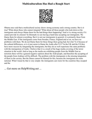 Multiculturalism Has Had a Rough Start
Obama once said that a multicultural society shows strong economy and a strong country. But is it
true? What about those who cannot integrate? What about all those people who look down at the
immigrants and always blame them for the bad things there happening? And is it a strong society if it
cannot provide its citizens? In Denmark we are having a hard time accepting our immigrants. We
blame them for almost everything. But it is not our immigrants in general; it is primarily those from
the Middle East. If the immigrants come from Sweden, France, England and so on, we have no
problems with them. We do not blame them for those things there going bad, but why? Is it because of
the cultural differences, or is it just easier to blame the Arabs after 9/11? In the UK and the US they
have more success by integrating the immigrants, but they do as well experience the same problems
with the immigration of Arabs. I believe that it is a result of the huge media covering of the terror
situation in the world. And as long as the media are exhibiting people from the Middle East as
terrorists there will be a general negative opinion about the Arab people, and therefore the accepting of
the people from Arabian will be difficult. The problem with the immigrants is the missing integration
of them in the society. But the Danes cannot be blamed for this, because the immigrants are trans
national. What I mean by that is very simple: the immigrants care more for the countries they escaped
and the
... Get more on HelpWriting.net ...
 