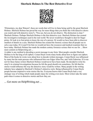 Sherlock Holmes Is The Best Detective Ever
?Elementary, my dear Watson?, these are words that will live in fame being said by the great Sherlock
Holmes. Sherlock Holmes has paved the way for more things then you think like with detective shows
you watch and with detective story?s. ?You see, but you do not observe. The distinction is clear ?
Sherlock Holmes. Perhaps Sherlock Holmes is the best detective ever. Sherlock Holmes has created
the investigative techniques used in the real world. We never would have thought to dust for finger
prints. Or look in to foot prints to know the size of a person. Or would we have been able to discover
smallest of details in a case. Sherlock Holmes has created the forensic science that all people use to
solve case today. If it wasn?t for him we would not have the resources and medical examiner that we
have today. Sherlock Holmes has made the modern century forensics science that we use for ... Show
more content on Helpwriting.net ...
A cipher is any method to decoding a secret message in any form. Most people consider Sherlock
Holmes to be the king of all ciphers. Conan Doyle wrote many books about how to figure out ciphers.
Most of the books he wrote were about how to decode written messages. Conan Doyle was influenced
by many but the main persons who influenced him was Edgar Allan Poe, and ?mile Gaboriau. If it was
not for these fames writers Sherlock Holmes would never have been made. He decided to write his
story?s in criminal investigations because he felt the good should win sometimes. He felt that his
stories would influence the way the detective story would be written. Many people in the writing
industry have adapted to Sherlock?s Holmes?s detective style. Being influenced by Conan Doyle
people become inspired to write stories like his. Everyone knows that Conan Doyle had a very
strategic way of writing which made people enjoy his writing even more. Most writers take the same
path when it comes to detective stories and how they are
... Get more on HelpWriting.net ...
 