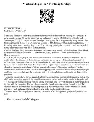 Marks and Spencer Advertising Strategy
INTRODUCTION
COMPANT OVERVIEW
Marks and Spencer is an international multi channel retailer that has been running for 129 years. It
now operates in over 50 territories worldwide and employs almost 82,000 people , (Marks and
Spencer plc, 2013). It s dependence on its origin country; the UK is progressively being reduced due
to its international focus. M S UK turnover consists of 54% food and 46% general merchandise,
including home ware, clothing, lingerie etc. It is currently growing its e commerce and has expanded
to the finance business with its M S Bank branch.
Clothing has been lately an aspect of concern for the company, as sales of clothing have slipped back
for the ninth consecutive quarter , (The Guardian, 2013). This has ... Show more content on
Helpwriting.net ...
First of all, M S are trying its best to understad consumers tastes and what they really want. Social
media allows the company to listen to what customers are saying in real time, thus having direct
feedback and evaluation of their efforts immediately. Secondly, one of their main current objectives is
to expand its online market share, thus they want to be perceived as a multichannel retailer for online
shopping. According to the head of digital store development, A frightening number of regular
customers do not consider it as a main online shopping point, and social media through the campaigns
enables a connection between the consumers and M S online platforms and therefore a direct link to
purchase.
The media channels have played a crucial role in transmiting their campaign to the desired public. The
shift on its marketing approach, by launching campaigns online and on social media before print and
TV enabled a closer relationship with the online consumers and a way of creating an experience and a
feeling with the campaign. The use of mass media by broadcasting the advert through british TV
channels reaches most families that could potentially buy at the physical stores, whereas the online
platforms reach audiences that could potentially make purchases at the E store.
The main aim of the campaign was to attract customers of all demographic groups and promote the
new
... Get more on HelpWriting.net ...
 