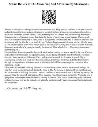 Sexual Desires In The Awakening And Adventure By Sherwood...
Women in history have always been the less dominant sex. They have to conform to societal standard
and act the part that is stereotypically place in society for them. Women are stereotypically mothers,
wives and caretakers of their family. The Awakening by Kate Chopin and Adventure by Sherwood
Anderson are two literature pieces that share the theme of suppressed sexual desires. Chopin work
tells of a woman by the name of Edna, who is living in the Victorian era. She is a mother and wife that
is unhappy with the life she is currently living. To bring happiness and pleasure into her life she starts
to seek attention from other men, which leads to her sexual awakening and eventual suicide. Similarly,
Anderson work tells of a young woman by the name of Alice who fell in ... Show more content on
Helpwriting.net ...
Eventually her desperate need for love took a toll on her causing her to run naked in the rain. Chopin
and Anderson are telling us by suppressing one sexual desire it leads to deep frustration. The main
character in the two texts, Edna and Alice, both yearn for sexual freedom that is guarded by a
constraining society, as a result they become isolated, lonely and frustrated. Edna find fulfillment
through her experiences with other men, while Alice find fulfillment through her obsession with
inanimate objects.
Edna and Alice are both isolating themselves because they cannot express their sexual feelings the
way they want to, due to societal standards. Edna in The Awakening is detached from people around
her because she is realizing she doesn t have to conform to a woman role that is defined by society. As
quoted, Once she stopped, and taking off her wedding ring, flung it upon the carpet. When she saw it
lying there, she stamped her heel upon it, striving to crush it (57). This is the turning point to Edna s
isolation because now as she embarks on what she wants internally everyone around her is starting to
not understand
... Get more on HelpWriting.net ...
 