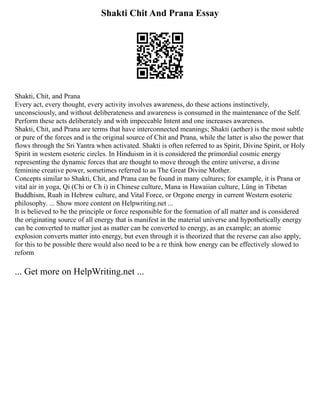 Shakti Chit And Prana Essay
Shakti, Chit, and Prana
Every act, every thought, every activity involves awareness, do these actions instinctively,
unconsciously, and without deliberateness and awareness is consumed in the maintenance of the Self.
Perform these acts deliberately and with impeccable Intent and one increases awareness.
Shakti, Chit, and Prana are terms that have interconnected meanings; Shakti (aether) is the most subtle
or pure of the forces and is the original source of Chit and Prana, while the latter is also the power that
flows through the Sri Yantra when activated. Shakti is often referred to as Spirit, Divine Spirit, or Holy
Spirit in western esoteric circles. In Hinduism in it is considered the primordial cosmic energy
representing the dynamic forces that are thought to move through the entire universe, a divine
feminine creative power, sometimes referred to as The Great Divine Mother.
Concepts similar to Shakti, Chit, and Prana can be found in many cultures; for example, it is Prana or
vital air in yoga, Qi (Chi or Ch i) in Chinese culture, Mana in Hawaiian culture, Lüng in Tibetan
Buddhism, Ruah in Hebrew culture, and Vital Force, or Orgone energy in current Western esoteric
philosophy. ... Show more content on Helpwriting.net ...
It is believed to be the principle or force responsible for the formation of all matter and is considered
the originating source of all energy that is manifest in the material universe and hypothetically energy
can be converted to matter just as matter can be converted to energy, as an example; an atomic
explosion converts matter into energy, but even through it is theorized that the reverse can also apply,
for this to be possible there would also need to be a re think how energy can be effectively slowed to
reform
... Get more on HelpWriting.net ...
 