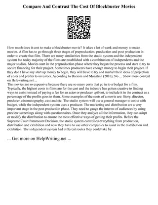 Compare And Contrast The Cost Of Blockbuster Movies
How much does it cost to make a blockbuster movie? It takes a lot of work and money to make
movies. A film has to go through three stages of preproduction, production and post production in
order to create that film. There are many similarities from the studio system and the independent
system but today majority of the films are established with a combination of independents and the
major studios. Movies start in the preproduction phase where they began the process and start to try to
secure financing for their project. Sometimes producers have enough money to begin their project. If
they don t have any start up money to begin, they will have to try and market their ideas of projection
of costs and profits to investors. According to Barsam and Monahan (2016), No ... Show more content
on Helpwriting.net ...
The movies are so expensive because there are so many costs that go in to a budget for a film.
Typically, the highest costs in films are for the cast and the industry has gotten creative to finding
ways to assist instead of paying a fee for an actor or producer upfront, to include it in the contract as a
percentage of the profits goes to them. Some examples of the costs of a movie are: Story, director,
producer, cinematography, cast and etc. The studio system will use a general manager to assist with
budget, while the independent system uses a producer. The marketing and distribution are a very
important stage in the post production phase. They need to gauge the interest of audiences by using
preview screenings along with questionnaires. Once they analyze all the information, they can adapt
or modify the distribution to ensure the most effective ways of getting their profits. Before the
Supreme Court Paramount Decision, the studio system controlled everything from production,
distribution and exhibition and now they have to use other companies to assist in the distribution and
exhibition. The independent system had different routes they could take by
... Get more on HelpWriting.net ...
 
