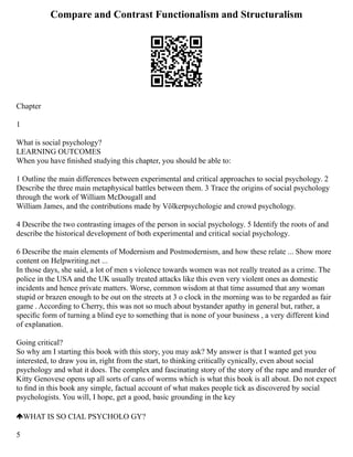 Compare and Contrast Functionalism and Structuralism
Chapter
1
What is social psychology?
LEARNING OUTCOMES
When you have ﬁnished studying this chapter, you should be able to:
1 Outline the main differences between experimental and critical approaches to social psychology. 2
Describe the three main metaphysical battles between them. 3 Trace the origins of social psychology
through the work of William McDougall and
William James, and the contributions made by Völkerpsychologie and crowd psychology.
4 Describe the two contrasting images of the person in social psychology. 5 Identify the roots of and
describe the historical development of both experimental and critical social psychology.
6 Describe the main elements of Modernism and Postmodernism, and how these relate ... Show more
content on Helpwriting.net ...
In those days, she said, a lot of men s violence towards women was not really treated as a crime. The
police in the USA and the UK usually treated attacks like this even very violent ones as domestic
incidents and hence private matters. Worse, common wisdom at that time assumed that any woman
stupid or brazen enough to be out on the streets at 3 o clock in the morning was to be regarded as fair
game . According to Cherry, this was not so much about bystander apathy in general but, rather, a
speciﬁc form of turning a blind eye to something that is none of your business , a very different kind
of explanation.
Going critical?
So why am I starting this book with this story, you may ask? My answer is that I wanted get you
interested, to draw you in, right from the start, to thinking critically cynically, even about social
psychology and what it does. The complex and fascinating story of the story of the rape and murder of
Kitty Genovese opens up all sorts of cans of worms which is what this book is all about. Do not expect
to ﬁnd in this book any simple, factual account of what makes people tick as discovered by social
psychologists. You will, I hope, get a good, basic grounding in the key
WHAT IS SO CIAL PSYCHOLO GY?
5
 
