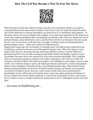 How The Civil War Became A War To Free The Slaves
When President Lincoln first called for troops to put down the confederate rebellion, he made no
connection between this action and an attempt to end slavery. In fact, he explicitly stated the utmost
care will be observed to avoid any devastation, any destruction of, or interference with, property... At
this point, slavery was not yet integral to the struggle, it was much more important for the Union to air
on the side of political prudence and avoid angering loyal boarder states. However, despite this lack of
political dialogue, many abolitionists, slaves, and free blacks felt the war to preserve the union could
also be a war to end slavery. In the end, they were right, as military need overwhelmed potential
political dangers, slaves ... Show more content on Helpwriting.net ...
Despite these misgivings, the Union policy of returning slaves who had not been employed by the
Confederacy continued as the army moved through the boarder states. When they began to move
deeper south, however, this policy became much more difficult to enforce. General Ambrose E.
Burnside found this to be true after invading coastal North Carolina and finding virtually no loyal
slaveholders but many slaves who seemed to be wild with excitement and delight. This, combined
with ever increasing recognition of fugitive slave labors importance to the Union war effort, led
Congress to declare in March 1892 that Union soldiers were forbidden to return fugitive slaves to their
owners. Even with this change in policy, the federal government continued to overrule emancipation
efforts as they attempted to retain the loyalty of slaveholding boarder states. When General David
Hunter proclaimed freedom for all slaves in South Carolina, Georgia, and Florida, he was quickly
overruled by President Lincoln. However, while Lincoln clearly stuck down General Hunter s
proclamation, he also offered aid to the boarder states so they may adopt a gradual abolishment of
slavery. Despite this set back, Hunter continued to work for the emancipation of slaves, and went so
far as to enlist ex slaves as soldiers without any authorization to do so. Although his actions may have
been
... Get more on HelpWriting.net ...
 