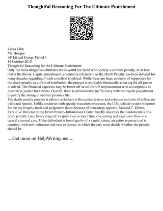 Thoughtful Reasoning For The Ultimate Punishment
Linda Chin
Mr. Hoague
AP Lit and Comp, Period 1
14 October 2015
Thoughtful Reasoning for the Ultimate Punishment
Only the most dangerous criminals in the world are faced with society s ultimate penalty, or at least
that is the theory. Capital punishment, commonly referred to as the Death Penalty has been debated for
many decades regarding if such a method is ethical. While there are large amounts of supporters for
the death penalty as a form of retribution, the process is avoidable financially as taxing for all parties
involved. The financial expenses may be better off saved for life imprisonment with an emphasis in
restorative justice for victims. Overall, there is unreasonable inefficiency with the capital punishment
to justify the taking of another person s life.
The death penalty process is often overlooked in the justice system and exhausts millions of dollars on
trials and repeals. Unlike countries with speedy execution processes, the U.S. judicial system is known
for having lengthy trials and judgement dates because of mandatory appeals. Richard C. Dieter,
Executive Director of the Death Penalty Information Center, briefly describes the fundamentals of a
death penalty case, Every stage of a capital case is more time consuming and expensive than in a
typical criminal case. If the defendant is found guilty of a capital crime, an entire separate trial is
required, with new witnesses and new evidence, in which the jury must decide whether the penalty
should be
... Get more on HelpWriting.net ...
 