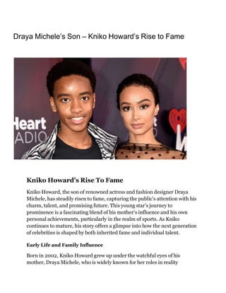 Draya Michele’s Son – Kniko Howard’s Rise to Fame
Kniko Howard’s Rise To Fame
Kniko Howard, the son of renowned actress and fashion designer Draya
Michele, has steadily risen to fame, capturing the public's attention with his
charm, talent, and promising future. This young star’s journey to
prominence is a fascinating blend of his mother’s influence and his own
personal achievements, particularly in the realm of sports. As Kniko
continues to mature, his story offers a glimpse into how the next generation
of celebrities is shaped by both inherited fame and individual talent.
Early Life and Family Influence
Born in 2002, Kniko Howard grew up under the watchful eyes of his
mother, Draya Michele, who is widely known for her roles in reality
 