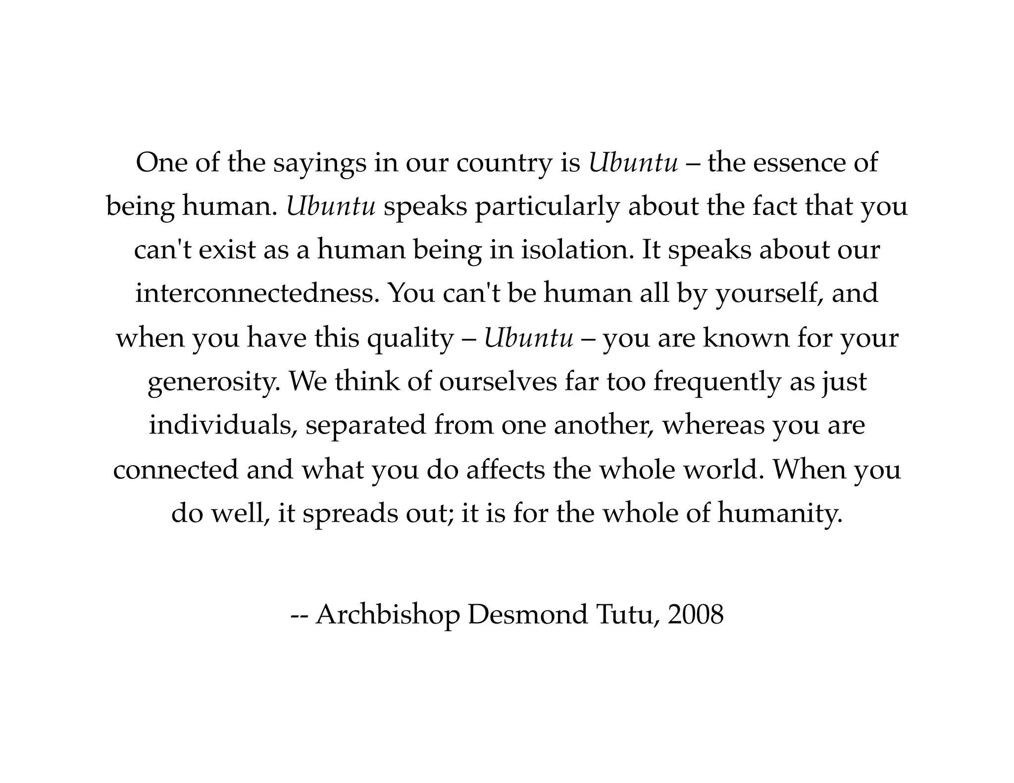 One of the sayings in our country is Ubuntu – the essence of
being human. Ubuntu speaks particularly about the fact that you
can't exist as a human being in isolation. It speaks about our
interconnectedness. You can't be human all by yourself, and
when you have this quality – Ubuntu – you are known for your
generosity. We think of ourselves far too frequently as just
individuals, separated from one another, whereas you are
connected and what you do affects the whole world. When you
do well, it spreads out; it is for the whole of humanity.!
!
-- Archbishop Desmond Tutu, 2008!

 