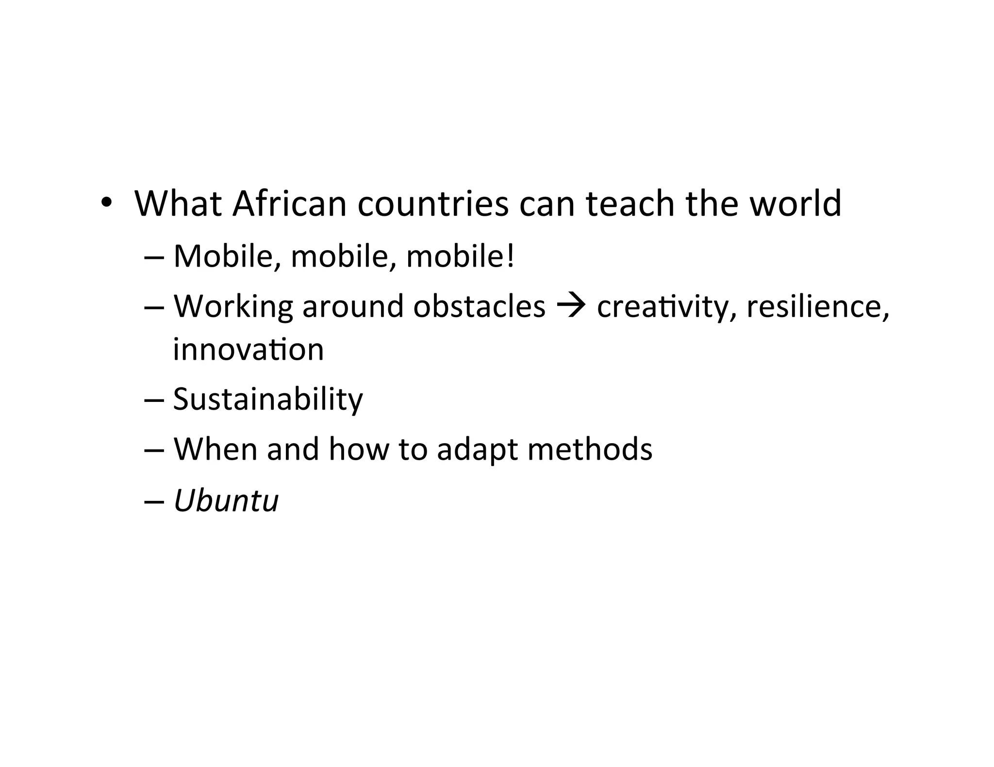 •  What	
  African	
  countries	
  can	
  teach	
  the	
  world	
  	
  
–  Mobile,	
  mobile,	
  mobile!	
  	
  
–  Working	
  around	
  obstacles	
  à	
  creaDvity,	
  resilience,	
  
innovaDon	
  	
  
–  Sustainability	
  	
  
–  When	
  and	
  how	
  to	
  adapt	
  methods	
  
–  Ubuntu	
  

 