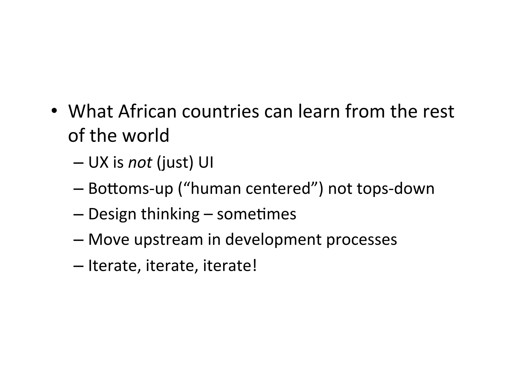 •  What	
  African	
  countries	
  can	
  learn	
  from	
  the	
  rest	
  
of	
  the	
  world	
  
–  UX	
  is	
  not	
  (just)	
  UI	
  
–  BoQoms-­‐up	
  (“human	
  centered”)	
  not	
  tops-­‐down	
  
–  Design	
  thinking	
  –	
  someDmes	
  	
  
–  Move	
  upstream	
  in	
  development	
  processes	
  
–  Iterate,	
  iterate,	
  iterate!	
  

 