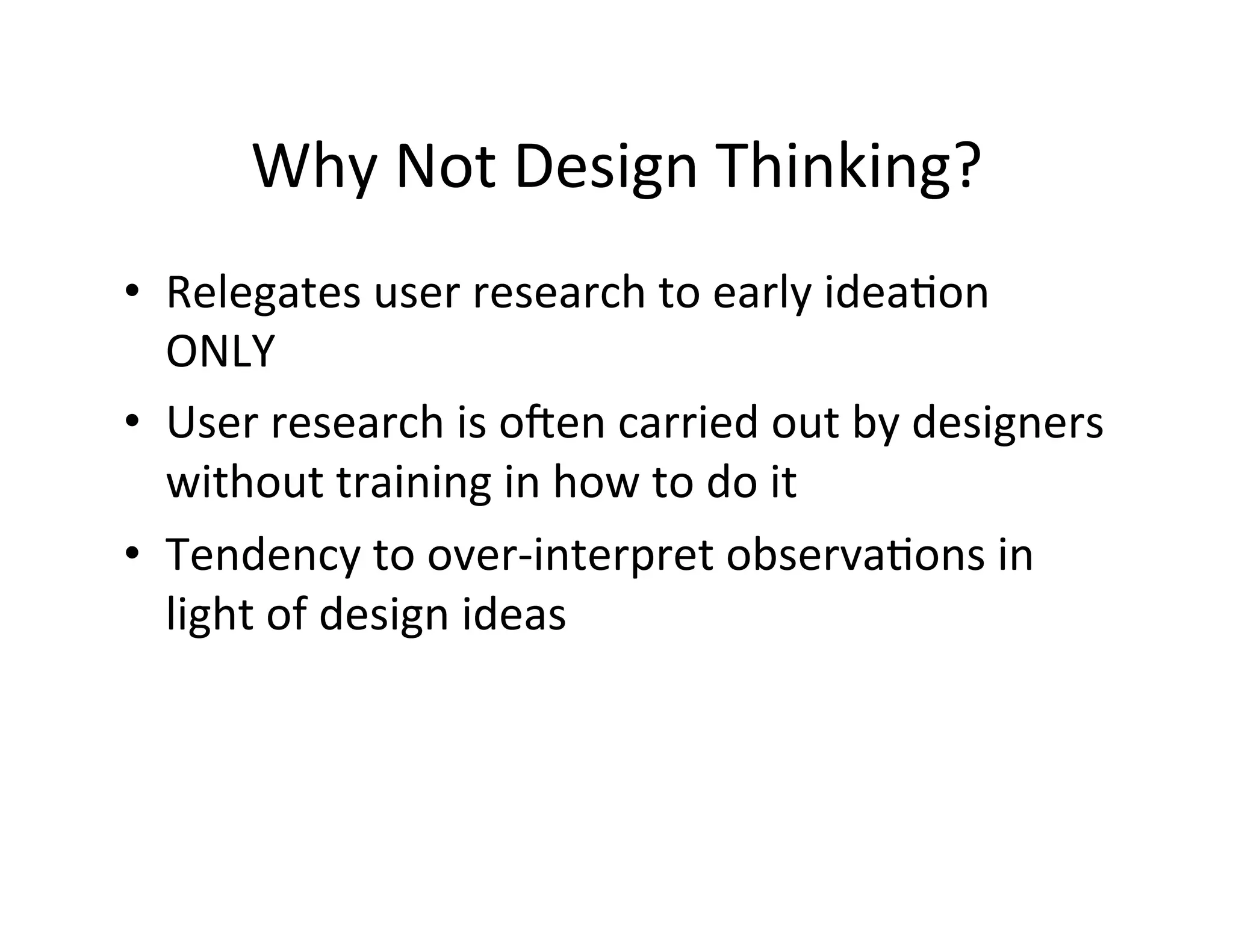 Why	
  Not	
  Design	
  Thinking?	
  
•  Relegates	
  user	
  research	
  to	
  early	
  ideaDon	
  
ONLY	
  
•  User	
  research	
  is	
  o`en	
  carried	
  out	
  by	
  designers	
  
without	
  training	
  in	
  how	
  to	
  do	
  it	
  
•  Tendency	
  to	
  over-­‐interpret	
  observaDons	
  in	
  
light	
  of	
  design	
  ideas	
  
	
  
	
  

 