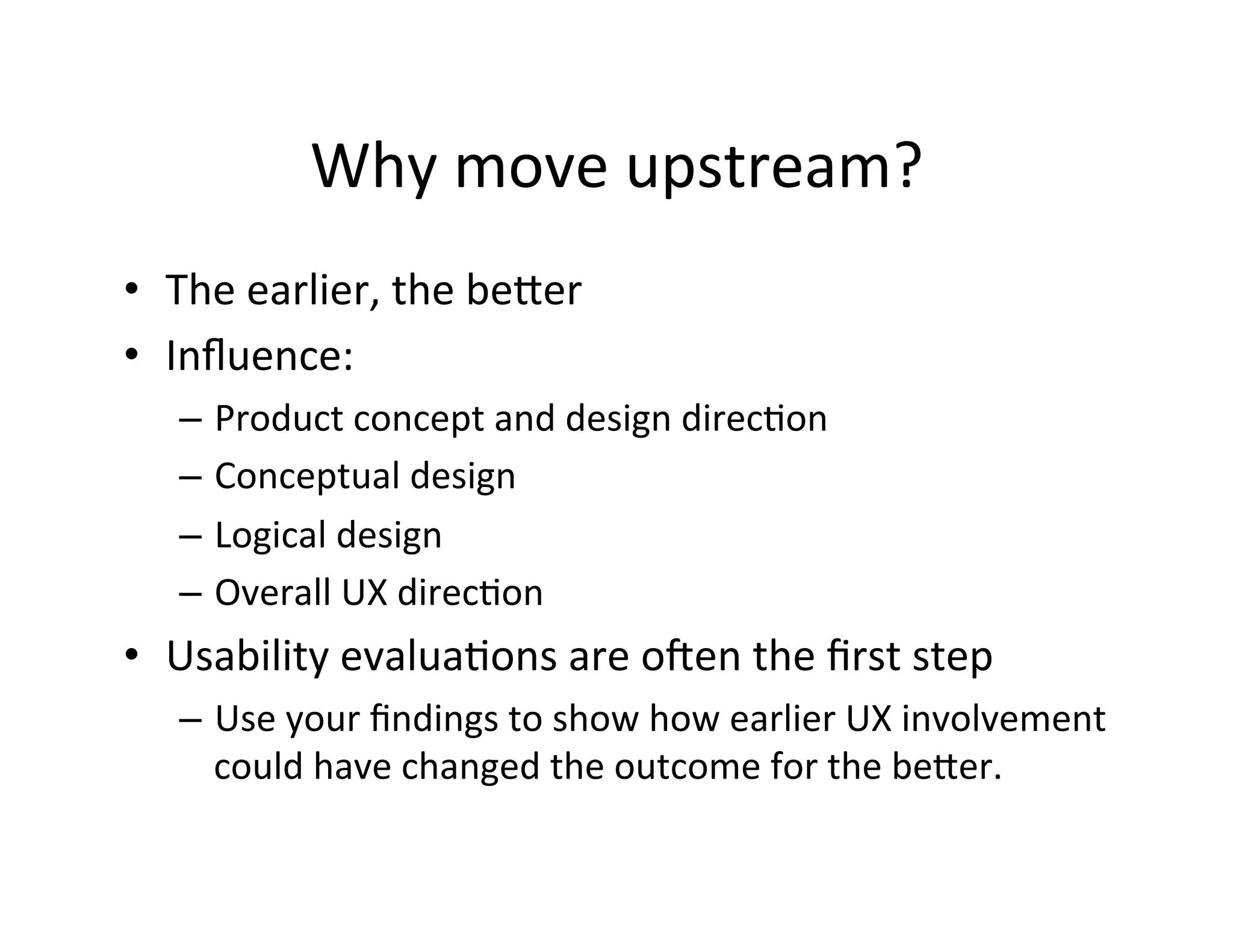 Why	
  move	
  upstream?	
  
•  The	
  earlier,	
  the	
  beQer	
  
•  Inﬂuence:	
  	
  
–  Product	
  concept	
  and	
  design	
  direcDon	
  
–  Conceptual	
  design	
  
–  Logical	
  design	
  
–  Overall	
  UX	
  direcDon	
  

•  Usability	
  evaluaDons	
  are	
  o`en	
  the	
  ﬁrst	
  step	
  
–  Use	
  your	
  ﬁndings	
  to	
  show	
  how	
  earlier	
  UX	
  involvement	
  
could	
  have	
  changed	
  the	
  outcome	
  for	
  the	
  beQer.	
  

 