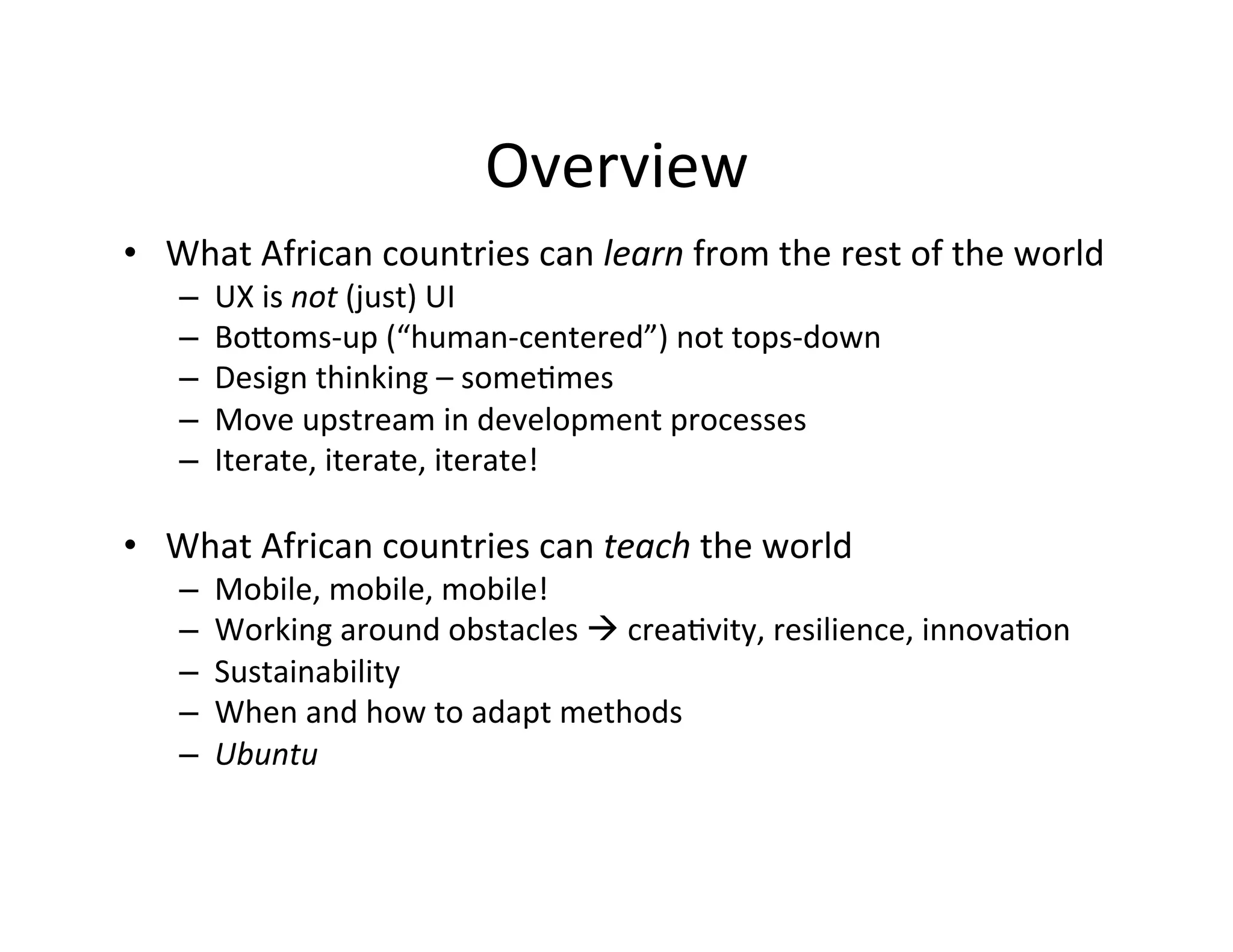 Overview	
  
•  What	
  African	
  countries	
  can	
  learn	
  from	
  the	
  rest	
  of	
  the	
  world	
  
– 
– 
– 
– 
– 

UX	
  is	
  not	
  (just)	
  UI	
  
BoQoms-­‐up	
  (“human-­‐centered”)	
  not	
  tops-­‐down	
  
Design	
  thinking	
  –	
  someDmes	
  	
  
Move	
  upstream	
  in	
  development	
  processes	
  
Iterate,	
  iterate,	
  iterate!	
  

•  What	
  African	
  countries	
  can	
  teach	
  the	
  world	
  	
  
– 
– 
– 
– 
– 

Mobile,	
  mobile,	
  mobile!	
  	
  
Working	
  around	
  obstacles	
  à	
  creaDvity,	
  resilience,	
  innovaDon	
  	
  
Sustainability	
  	
  
When	
  and	
  how	
  to	
  adapt	
  methods	
  
Ubuntu	
  

 