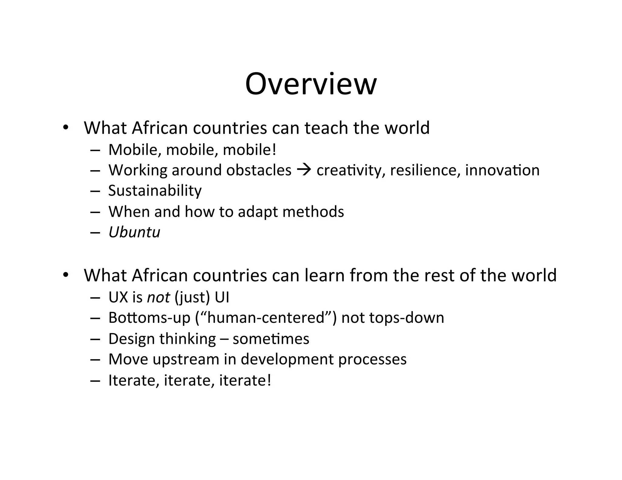 Overview	
  
•  What	
  African	
  countries	
  can	
  teach	
  the	
  world	
  	
  
– 
– 
– 
– 
– 

Mobile,	
  mobile,	
  mobile!	
  	
  
Working	
  around	
  obstacles	
  à	
  creaDvity,	
  resilience,	
  innovaDon	
  	
  
Sustainability	
  	
  
When	
  and	
  how	
  to	
  adapt	
  methods	
  
Ubuntu	
  

•  What	
  African	
  countries	
  can	
  learn	
  from	
  the	
  rest	
  of	
  the	
  world	
  
– 
– 
– 
– 
– 

UX	
  is	
  not	
  (just)	
  UI	
  
BoQoms-­‐up	
  (“human-­‐centered”)	
  not	
  tops-­‐down	
  
Design	
  thinking	
  –	
  someDmes	
  	
  
Move	
  upstream	
  in	
  development	
  processes	
  
Iterate,	
  iterate,	
  iterate!	
  

 