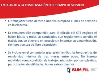 EN CUANTO A LA COMPENSACIÓN POR TIEMPO DE SERVICIO
• El trabajador tiene derecho una vez cumplido el mes de servicios
en la empresa.
• La remuneración computable para el cálculo del CTS engloba el
haber básico y todas las cantidades que regularmente perciba el
trabajador, en dinero o en especie sin importar su denominación,
siempre que sea de libre disposición.
• Se incluye en el computo la asignación familiar, las horas extras de
regularidad mínima de tres meses entre otros. No ingresa
movilidad como condición de trabajo, asignación por cumpleaños,
participación de utilidades, bonos extraordinarios.
 