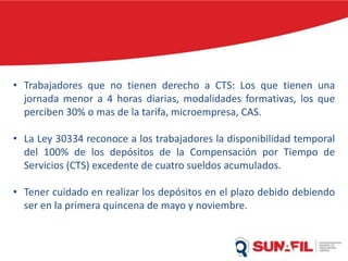 • Trabajadores que no tienen derecho a CTS: Los que tienen una
jornada menor a 4 horas diarias, modalidades formativas, los que
perciben 30% o mas de la tarifa, microempresa, CAS.
• La Ley 30334 reconoce a los trabajadores la disponibilidad temporal
del 100% de los depósitos de la Compensación por Tiempo de
Servicios (CTS) excedente de cuatro sueldos acumulados.
• Tener cuidado en realizar los depósitos en el plazo debido debiendo
ser en la primera quincena de mayo y noviembre.
 