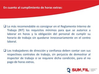 En cuanto al cumplimiento de horas extras:
 Lo más recomendable es consignar en el Reglamento Interno de
Trabajo (RIT) los requisitos mínimos para que se autorice a
laborar en horas y la obligación del personal de cumplir su
horario de trabajo sin quedarse innecesariamente en el centro
laboral.
 Los trabajadores de dirección y confianza deben contar con sus
respectivos contratos de trabajo, sin perjuicio de demostrar al
inspector de trabajo si se requiere dicha condición, para el no
pago de horas extras.
 