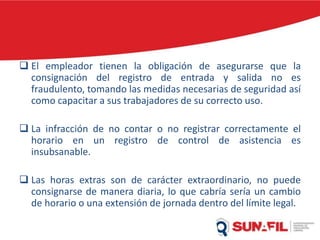 El empleador tienen la obligación de asegurarse que la
consignación del registro de entrada y salida no es
fraudulento, tomando las medidas necesarias de seguridad así
como capacitar a sus trabajadores de su correcto uso.
 La infracción de no contar o no registrar correctamente el
horario en un registro de control de asistencia es
insubsanable.
 Las horas extras son de carácter extraordinario, no puede
consignarse de manera diaria, lo que cabría sería un cambio
de horario o una extensión de jornada dentro del límite legal.
 