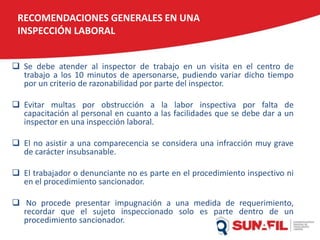  Se debe atender al inspector de trabajo en un visita en el centro de
trabajo a los 10 minutos de apersonarse, pudiendo variar dicho tiempo
por un criterio de razonabilidad por parte del inspector.
 Evitar multas por obstrucción a la labor inspectiva por falta de
capacitación al personal en cuanto a las facilidades que se debe dar a un
inspector en una inspección laboral.
 El no asistir a una comparecencia se considera una infracción muy grave
de carácter insubsanable.
 El trabajador o denunciante no es parte en el procedimiento inspectivo ni
en el procedimiento sancionador.
 No procede presentar impugnación a una medida de requerimiento,
recordar que el sujeto inspeccionado solo es parte dentro de un
procedimiento sancionador.
RECOMENDACIONES GENERALES EN UNA
INSPECCIÓN LABORAL
 