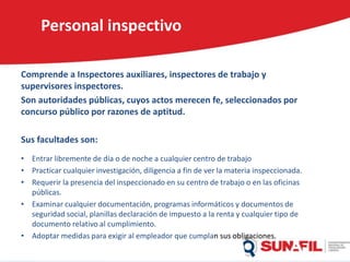 Personal inspectivo
Comprende a Inspectores auxiliares, inspectores de trabajo y
supervisores inspectores.
Son autoridades públicas, cuyos actos merecen fe, seleccionados por
concurso público por razones de aptitud.
Sus facultades son:
• Entrar libremente de día o de noche a cualquier centro de trabajo
• Practicar cualquier investigación, diligencia a fin de ver la materia inspeccionada.
• Requerir la presencia del inspeccionado en su centro de trabajo o en las oficinas
públicas.
• Examinar cualquier documentación, programas informáticos y documentos de
seguridad social, planillas declaración de impuesto a la renta y cualquier tipo de
documento relativo al cumplimiento.
• Adoptar medidas para exigir al empleador que cumplan sus obligaciones.
 