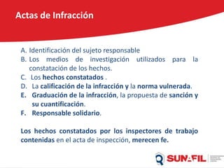 Actas de Infracción
A. Identificación del sujeto responsable
B. Los medios de investigación utilizados para la
constatación de los hechos.
C. Los hechos constatados .
D. La calificación de la infracción y la norma vulnerada.
E. Graduación de la infracción, la propuesta de sanción y
su cuantificación.
F. Responsable solidario.
Los hechos constatados por los inspectores de trabajo
contenidas en el acta de inspección, merecen fe.
 