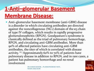 1-Anti–glomerular Basement
Membrane Disease:
 Anti–glomerular basement membrane (anti-GBM) disease
is a disorder in which circulating antibodies are directed
against the noncollagenous (NC1) domain of the α3 chain
of type IV collagen, which results in rapidly progressive
glomerulonephritis (RPGN). Goodpasture’s syndrome is
classically defined as the triad of pulmonary hemorrhage,
RPGN, and circulating anti-GBM antibodies. More than
90% of affected patients have circulating anti-GBM
antibodies, the titer of which is correlated with disease
activity. 6 7 Approximately 60% to 70% of patients have
pulmonary disease in addition to RPGN, and in rare cases, a
patient has pulmonary hemorrhage and no renal
involvement
DR AYMAN SEDDIK , PLASMAPHERESIS WHY ,
WHEN AND HOW
 