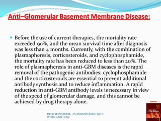 Anti–Glomerular Basement Membrane Disease:
 Before the use of current therapies, the mortality rate
exceeded 90%, and the mean survival time after diagnosis
was less than 4 months. Currently, with the combination of
plasmapheresis, corticosteroids, and cyclophosphamide,
the mortality rate has been reduced to less than 20%. The
role of plasmapheresis in anti-GBM diseases is the rapid
removal of the pathogenic antibodies; cyclophosphamide
and the corticosteroids are essential to prevent additional
antibody synthesis and to reduce inflammation. A rapid
reduction in anti-GBM antibody levels is necessary in view
of the speed of glomerular damage, and this cannot be
achieved by drug therapy alone.
DR AYMAN SEDDIK , PLASMAPHERESIS WHY ,
WHEN AND HOW
 