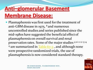Anti–glomerular Basement
Membrane Disease:
 Plasmapheresis was first used for the treatment of
anti-GBM disease in 1975, 8 and numerous
uncontrolled studies and series publishedsince the
mid-1980s have suggested the beneficialeffectof
plasmapheresis on overall survival and renal
preservation rates. Some of the major studies 9 10 11 12 13 14
15 are summarized in Table 67-3 , and although none
were prospectiverandomized trials, the use of
plasmapheresis is now considered standard therapy.
DR AYMAN SEDDIK , PLASMAPHERESIS WHY ,
WHEN AND HOW
 