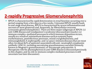 2-rapidly Progressive Glomerulonephritis
 RPGN is characterized by rapid deterioration in renal function occurring over a
period ranging from a few days to a few weeks. Untreated RPGN usuallyleads
to end-stage renal disease. RPGN is characterized by severeinflammation and
necrosisof most glomeruli and, frequently, by fibrocellularcrescents
(crescenticglomerulonephritis). Thereare three major subgroups of RPGN: (1)
anti-GBM diseaseand Goodpasture’s syndrome(discussed previously); (2)
immunecomplex–mediated processesin which immune deposition occurs,
usuallyas a resultof autoimmunediseasessuchas systemiclupus
erythematosus, postinfectious processes, mixed cryoglobulinemia,and
immunoglobulin A nephropathy; and (3) pauci-immunediseases thatare most
often (in about 80% of patients) associatedwith anti–neutrophil cytoplasmic
antibody (ANCA), including necrotizing granulomatous vasculitis(formerly
known as Wegener’s granulomatosis),or microscopic polyarteritis. A
therapeutic role for plasmapheresis in anti-GBM diseaseis discussed previously
in this chapter, and its role in immunecomplex mediated processes is still
uncertain (see later discussion).
DR AYMAN SEDDIK , PLASMAPHERESIS WHY ,
WHEN AND HOW
 