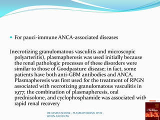  For pauci-immune ANCA-associated diseases
(necrotizing granulomatous vasculitis and microscopic
polyarteritis), plasmapheresis was used initially because
the renal pathologic processes of these disorders were
similar to those of Goodpasture disease; in fact, some
patients have both anti-GBM antibodies and ANCA.
Plasmapheresis was first used for the treatment of RPGN
associated with necrotizing granulomatous vasculitis in
1977; the combination of plasmapheresis, oral
prednisolone, and cyclophosphamide was associated with
rapid renal recovery
DR AYMAN SEDDIK , PLASMAPHERESIS WHY ,
WHEN AND HOW
 