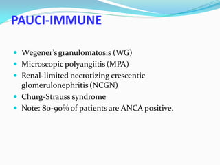 PAUCI-IMMUNE
 Wegener’sgranulomatosis (WG)
 Microscopic polyangiitis(MPA)
 Renal-limited necrotizing crescentic
glomerulonephritis(NCGN)
 Churg-Strauss syndrome
 Note: 80-90% of patients are ANCA positive.
 