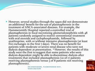  However, several studies through the 1990s did not demonstrate
an additional benefit for the use of plasmapheresis in the
treatment of ANCA-associated diseases. For example, the
Hammersmith Hospital reported a controlled trial of
plasmapheresis in focal necrotizing glomerulonephritis with 48
patients randomly assigned to receive conventional treatment
with oral steroids and cyclophosphamide, followed by
azathioprine, with or without intensive plasmapheresis (at least
five exchanges in the first 7 days). There was no benefit for
patients with moderate or severe renal disease who were not
dialysis dependent at presentation. 21 However, the results of this
study were the first to suggest that some patients who were
dialysis dependent might be able to discontinue dialysis after
treatments that included plasmapheresis (10 of 17 patients
receiving plasmapheresis versus 3 of 8 patients not receiving
plasmapheresis).
DR AYMAN SEDDIK , PLASMAPHERESIS WHY ,
WHEN AND HOW
 