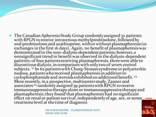  The Canadian ApheresisStudy Group randomlyassigned32 patients
with RPGN toreceive intravenousmethylprednisolone, followedby
oral prednisoloneand azathioprine, withorwithoutplasmapheresis(10
exchanges in thefirst 16 days). Again, no benefitof plasmapheresiswas
demonstratedin the non–dialysis-dependentpatients; however, a
nonsignificanttrend in benefitwas observed in thedialysis-dependent
patients: of four patientsreceiving plasmapheresis, threewere ableto
discontinuedialysis, in comparison with onlytwo of seven control
subjects. 22 In 62 patientswith Churg-Strausssyndromeor polyarteritis
nodosa, patientswhoreceived plasmapheresis in addition to
cyclophosphamideand steroidsexhibitedno additional benefit. 23
More recently, in a prospective, multicenterstudy, Zaunerand
associates24 randomlyassigned39 patientswith RPGN toreceive
immunosuppressivetherapyaloneor immunosuppressivetherapyand
plasmapheresis; theyfound thatplasmapheresis had no significant
effect on renal or patientsurvival, independentlyof age, sex, or serum
creatininelevel at thetimeof diagnosis
DR AYMAN SEDDIK , PLASMAPHERESIS WHY ,
WHEN AND HOW
 