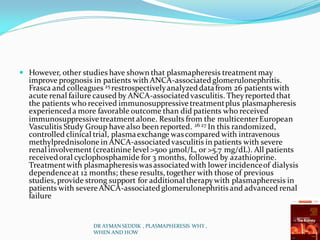  However, other studies have shown that plasmapheresis treatmentmay
improve prognosis in patients with ANCA-associated glomerulonephritis.
Frasca and colleagues 25 restrospectivelyanalyzeddatafrom 26 patients with
acute renal failure caused by ANCA-associated vasculitis. Theyreported that
the patients who received immunosuppressivetreatmentplus plasmapheresis
experienceda more favorable outcome than did patients who received
immunosuppressivetreatmentalone. Results from the multicenterEuropean
Vasculitis Study Group have also been reported. 26 27 In this randomized,
controlled clinical trial, plasmaexchange wascompared with intravenous
methylprednisolone in ANCA-associated vasculitis in patients with severe
renal involvement(creatinine level >500 μmol/L, or >5.7 mg/dL). All patients
receivedoral cyclophosphamide for 3 months, followed by azathioprine.
Treatmentwith plasmapheresis wasassociatedwith lower incidenceof dialysis
dependenceat 12 months; these results, together with those of previous
studies, provide strong support for additional therapywith plasmapheresis in
patients with severeANCA-associated glomerulonephritis and advanced renal
failure
DR AYMAN SEDDIK , PLASMAPHERESIS WHY ,
WHEN AND HOW
 