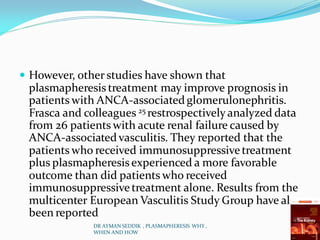  However, other studies have shown that
plasmapheresis treatment may improve prognosis in
patients with ANCA-associated glomerulonephritis.
Frasca and colleagues 25 restrospectively analyzed data
from 26 patients with acute renal failure caused by
ANCA-associated vasculitis. They reported that the
patients who received immunosuppressivetreatment
plus plasmapheresis experienced a more favorable
outcome than did patients who received
immunosuppressivetreatment alone. Results from the
multicenter European Vasculitis Study Group have also
been reported
DR AYMAN SEDDIK , PLASMAPHERESIS WHY ,
WHEN AND HOW
 
