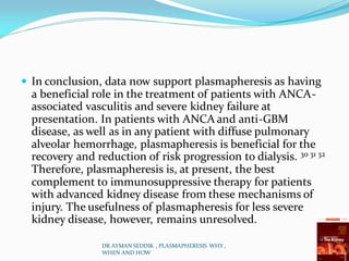  In conclusion, data now support plasmapheresis as having
a beneficial role in the treatment of patients with ANCA-
associated vasculitis and severe kidney failure at
presentation. In patients with ANCA and anti-GBM
disease, as well as in any patient with diffuse pulmonary
alveolar hemorrhage, plasmapheresis is beneficial for the
recovery and reduction of risk progression to dialysis. 30 31 32
Therefore, plasmapheresis is, at present, the best
complement to immunosuppressive therapy for patients
with advanced kidney disease from these mechanisms of
injury. The usefulness of plasmapheresis for less severe
kidney disease, however, remains unresolved.
DR AYMAN SEDDIK , PLASMAPHERESIS WHY ,
WHEN AND HOW
 