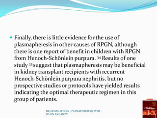  Finally, there is little evidence for the use of
plasmapheresis in other causes of RPGN, although
there is one report of benefit in children with RPGN
from Henoch-Schönlein purpura. 34 Results of one
study 35 suggest that plasmapheresis may be beneficial
in kidney transplant recipients with recurrent
Henoch-Schönlein purpura nephritis, but no
prospectivestudies or protocols have yielded results
indicating the optimal therapeutic regimen in this
group of patients.
DR AYMAN SEDDIK , PLASMAPHERESIS WHY ,
WHEN AND HOW
 