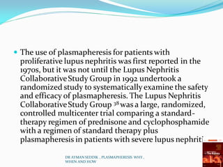  The use of plasmapheresis for patients with
proliferative lupus nephritis was first reported in the
1970s, but it was not until the Lupus Nephritis
CollaborativeStudy Group in 1992 undertook a
randomized study to systematicallyexamine the safety
and efficacy of plasmapheresis. The Lupus Nephritis
CollaborativeStudy Group 38 was a large, randomized,
controlled multicenter trial comparing a standard-
therapy regimen of prednisone and cyclophosphamide
with a regimen of standard therapy plus
plasmapheresis in patients with severe lupus nephritis.
DR AYMAN SEDDIK , PLASMAPHERESIS WHY ,
WHEN AND HOW
 