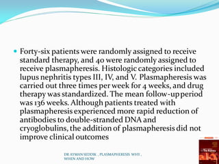  Forty-six patients were randomly assigned to receive
standard therapy, and 40 were randomly assigned to
receive plasmapheresis. Histologiccategories included
lupus nephritis types III, IV, and V. Plasmapheresis was
carried out three times per week for 4 weeks, and drug
therapy was standardized. The mean follow-upperiod
was 136 weeks. Although patients treated with
plasmapheresis experienced more rapid reduction of
antibodies to double-stranded DNA and
cryoglobulins,the addition of plasmapheresis did not
improve clinical outcomes
DR AYMAN SEDDIK , PLASMAPHERESIS WHY ,
WHEN AND HOW
 