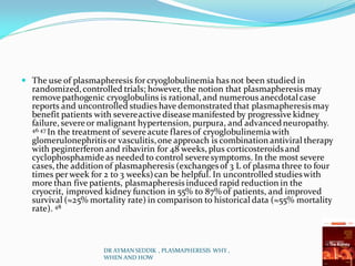 The use of plasmapheresis for cryoglobulinemia has not been studied in
randomized,controlled trials; however, the notion that plasmapheresis may
removepathogenic cryoglobulins is rational, and numerous anecdotalcase
reports and uncontrolled studies have demonstrated that plasmapheresis may
benefit patients with severeactive diseasemanifested by progressive kidney
failure, severeor malignant hypertension, purpura, and advancedneuropathy.
46 47 In the treatmentof severeacute flaresof cryoglobulinemia with
glomerulonephritis or vasculitis,one approach is combination antiviral therapy
with peginterferon and ribavirin for 48 weeks, plus corticosteroidsand
cyclophosphamide as needed to control severesymptoms. In the most severe
cases, the addition of plasmapheresis (exchangesof 3 L of plasma three to four
times per week for 2 to 3 weeks)can be helpful. In uncontrolled studieswith
more than five patients, plasmapheresis induced rapid reduction in the
cryocrit, improved kidney function in 55% to 87% of patients, and improved
survival (≈25% mortality rate) in comparison to historical data (≈55% mortality
rate). 48
DR AYMAN SEDDIK , PLASMAPHERESIS WHY ,
WHEN AND HOW
 