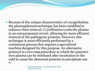  Becauseof the unique characteristics of cryoglobulins,
the plasmapheresis technique has been modified to
enhance their removal. Cryofiltration cools the plasma
in an extracorporeal circuit, allowing for more efficient
removal of the pathogenic proteins. However, this
technique is most efficientlyperformed by a
continuous process that requires a specialized
machine designed for this purpose.An alternative
protocol is a two-step procedure in which the patient’s
own plasmacan be reinfused after incubation in the
cold to cause the abnormal proteins to precipitate out.
49
DR AYMAN SEDDIK , PLASMAPHERESIS WHY ,
WHEN AND HOW
 