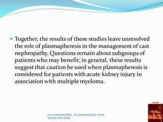  Together, the results of these studies leave unresolved
the role of plasmapheresis in the management of cast
nephropathy. Questions remain about subgroupsof
patients who may benefit; in general, these results
suggest that caution be used when plasmapheresis is
considered for patients with acute kidney injury in
association with multiplemyeloma.
DR AYMAN SEDDIK , PLASMAPHERESIS WHY ,
WHEN AND HOW
 
