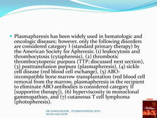 Plasmapheresis has been widely used in hematologic and
oncologic diseases; however, only the following disorders
are considered category I (standard primary therapy) by
the American Society for Apheresis: (1) leukocytosis and
thrombocytosis (cytapheresis), (2) thrombotic
thrombocytopenic purpura (TTP; discussed next section),
(3) posttransfusion purpura (plasmapheresis), (4) sickle
cell disease (red blood cell exchange), (5) ABO-
incompatible bone marrow transplantation (red blood cell
removal from the marrow, plasmapheresis in the recipient
to eliminate ABO antibodies is considered category II
[supportive therapy]), (6) hyperviscosity in monoclonal
gammopathies, and (7) cutaneous T cell lymphoma
(photopheresis).
DR AYMAN SEDDIK , PLASMAPHERESIS WHY ,
WHEN AND HOW
 