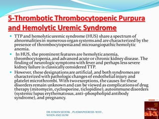 5-Thrombotic Thrombocytopenic Purpura
and Hemolytic Uremic Syndrome
 TTP and hemolyticuremic syndrome(HUS) sharea spectrum of
abnormalitiesin numerousorgan systemsand arecharacterized by the
presence of thrombocytopeniaand microangiopathichemolytic
anemia.
 In HUS, the prominentfeatures are hemolyticanemia,
thrombocytopenia,and advanced acute or chronickidneydisease. The
finding of neurologicsymptomswith fever and perhaps lesssevere
kidney failure is classicallyconsidered TTP.
 However, these designationsareartificial,and both syndromesare
characterizedwith pathologicchanges of endothelialinjury and
plateletmicrothrombi. With twoexceptions, thecauses for these
disordersremain unknown and can be viewed as complicationsof drug
therapy(mitomycin, cyclosporine, ticlopidine), autoimmunedisorders
(systemiclupus erythematosus, anti–phospholipidantibody
syndrome), and pregnancy.
DR AYMAN SEDDIK , PLASMAPHERESIS WHY ,
WHEN AND HOW
 