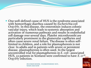  One well-defined cause of HUS is the syndrome associated
with hemorrhagic diarrhea caused by Escherichiacoli
O157:H7. In this disease, the enterotoxin induces colonic
vascular injury, which leads to systemic absorption and
activation of numerous pathways and results in endothelial
cell damage over several days. Platelet microthrombi are
particularly prominent in the glomerular capillaries and
often cause severe renal failure. Thedisease is often self-
limited in children, and a role for plasmapheresis is not
clear. In adults and in patients with severe or persistent
disease, plasmapheresis is often used. In the largest
uncontrolled trial for plasmapheresis in E. coli –associated
HUS, 22 patients in Scotland were confirmed to have E. coli
O157:H7 infection.
DR AYMAN SEDDIK , PLASMAPHERESIS WHY ,
WHEN AND HOW
 