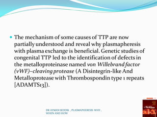  The mechanism of some causes of TTP are now
partiallyunderstood and reveal why plasmapheresis
with plasmaexchange is beneficial. Genetic studies of
congenital TTP led to the identification of defects in
the metalloproteinase named von Willebrandfactor
(vWF)–cleavingprotease (A Disintegrin-like And
Metalloprotease with Thrombospondin type 1 repeats
[ADAMTS13]).
DR AYMAN SEDDIK , PLASMAPHERESIS WHY ,
WHEN AND HOW
 