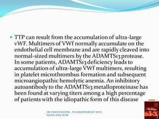  TTP can result from the accumulation of ultra-large
vWF. Multimers of VWf normally accumulate on the
endothelial cell membrane and are rapidlycleaved into
normal-sized multimers by the ADAMTS13protease.
In some patients, ADAMTS13deficiency leads to
accumulation of ultra-large VWf multimers, resulting
in platelet microthrombus formation and subsequent
microangiopathic hemolytic anemia. An inhibitory
autoantibodyto the ADAMTS13 metalloproteinase has
been found at varying titers among a high percentage
of patients with the idiopathicform of this disease
DR AYMAN SEDDIK , PLASMAPHERESIS WHY ,
WHEN AND HOW
 