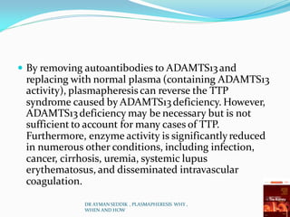  By removing autoantibodies to ADAMTS13and
replacing with normal plasma (containing ADAMTS13
activity), plasmapheresis can reverse the TTP
syndrome caused by ADAMTS13deficiency. However,
ADAMTS13deficiency may be necessary but is not
sufficient to account for many cases of TTP.
Furthermore, enzyme activity is significantlyreduced
in numerous other conditions, including infection,
cancer, cirrhosis, uremia, systemic lupus
erythematosus, and disseminated intravascular
coagulation.
DR AYMAN SEDDIK , PLASMAPHERESIS WHY ,
WHEN AND HOW
 