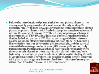  Before theintroductionof plasma infusion and plasmapheresis,the
disease rapidlyprogressedand was almost uniformlyfatal (90%
mortalityrate). 64 In 1977 it was discovered that infusion of fresh-frozen
plasma orplasmapheresiswith fresh-frozen plasmareplacement could
reverse thecourse of disease. 65 66 Theefficacy of plasmaexchange in
thetreatmentof TTP-HUS in adultswas demonstratedin two trials
that included 210 patients.67 68 Plasmaexchangewith fresh-frozen
plasma was moreeffective than plasma infusion alone. At 6 months,
theremission ratewas 78% versus 31%, respectively,and thesurvival
rates with thesetwo procedures were 78% versus 50%, respectively.
Patientstreatedwithplasmaexchange received approximatelythree
times as much plasma as those treatedwith plasmainfusion alone
(wherebytheamount of plasma administrationwaslimitedby therisk
of volume overload). Therefore,it is possiblethat the benefitobserved
with plasmaexchange may have resultedfrom infusion of more plasma
ratherthan from theremoval of a toxicsubstance.
DR AYMAN SEDDIK , PLASMAPHERESIS WHY ,
WHEN AND HOW
 